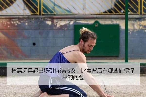 林高远乒超出场引持续热议，比赛背后有哪些值得深思的问题 - aitiyu